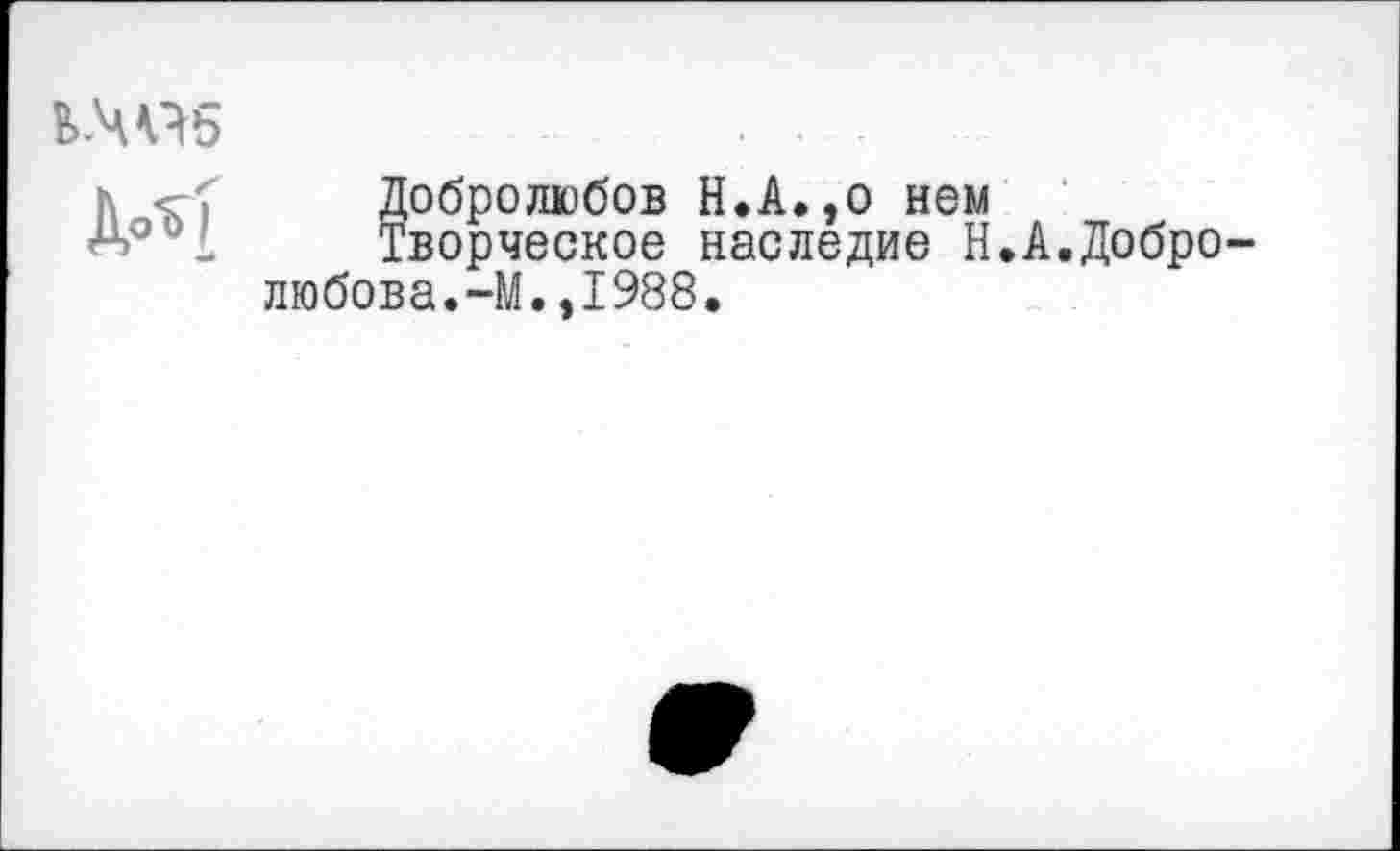 ﻿Ь-Ч«5

Добролюбов Н.А.,о нем
Творческое наследие Н.А.Добро любова.-М.,1988.